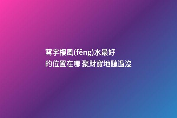 寫字樓風(fēng)水最好的位置在哪 聚財寶地聽過沒